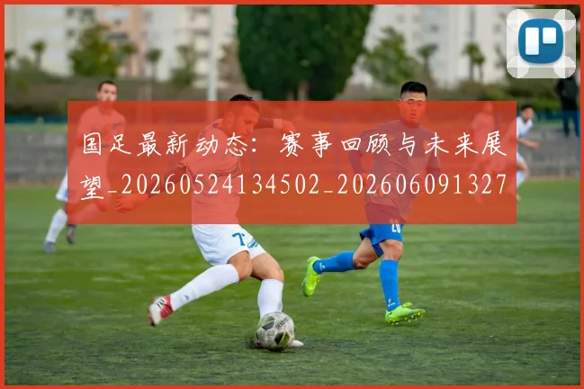 国足最新动态：赛事回顾与未来展望_20260524134502_20260609132730
