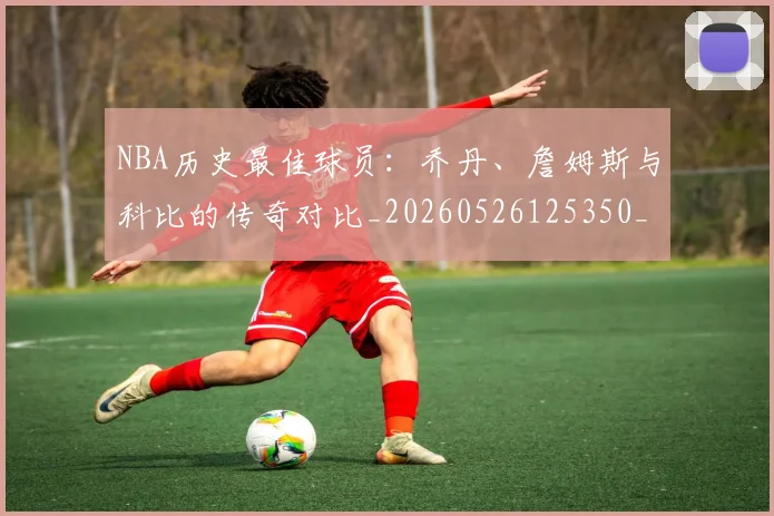 NBA历史最佳球员:乔丹、詹姆斯与科比的传奇对比_20260526125350_20260606165722