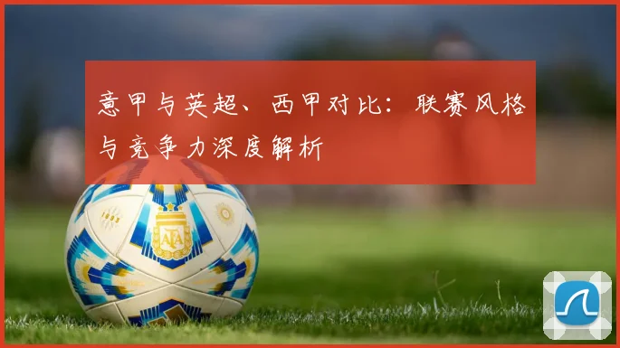 意甲与英超、西甲对比：联赛风格与竞争力深度解析