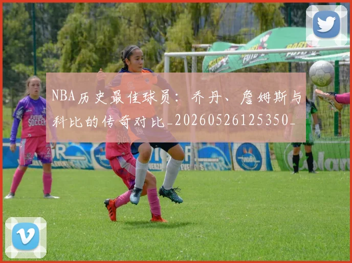 NBA历史最佳球员：乔丹、詹姆斯与科比的传奇对比_20260526125350_20260606165722