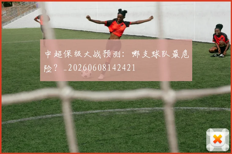中超保级大战预测：哪支球队最危险？_20260608142421