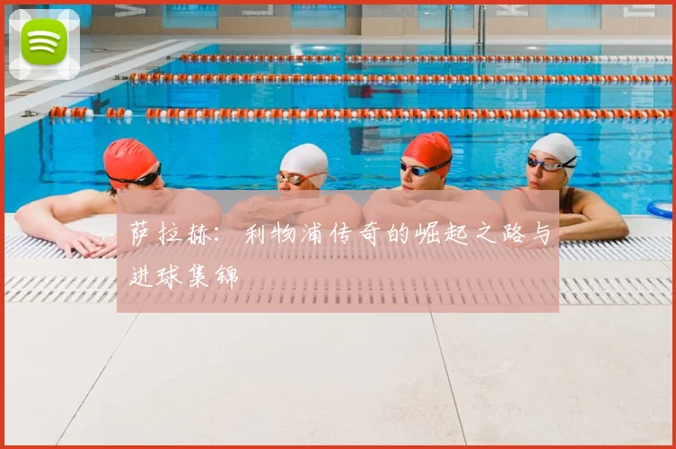 萨拉赫：利物浦传奇的崛起之路与进球集锦