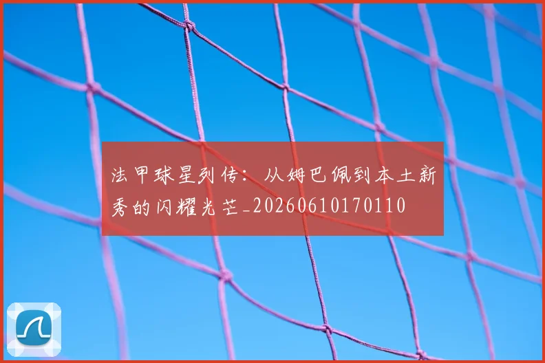法甲球星列传:从姆巴佩到本土新秀的闪耀光芒_20260610170110