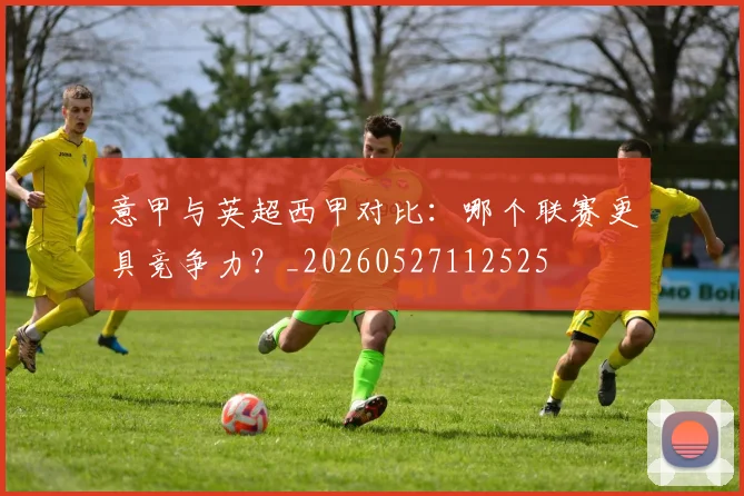 意甲与英超西甲对比：哪个联赛更具竞争力？_20260527112525