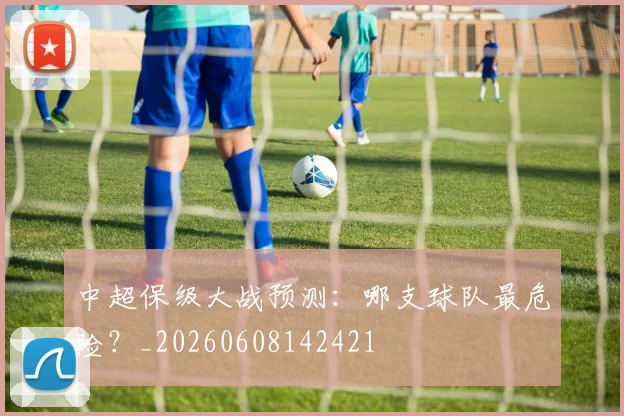 中超保级大战预测:哪支球队最危险?_20260608142421